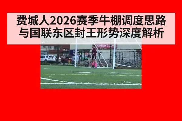 费城人2026赛季牛棚调度思路与国联东区封王形势深度解析（jiuyou）
